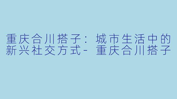 重庆合川搭子:城市生活中的新兴社交方式