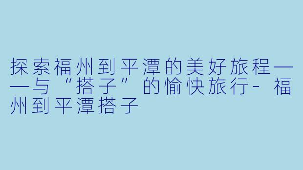 探索福州到平潭的美好旅程——与“搭子”的愉快旅行-福州到平潭搭子