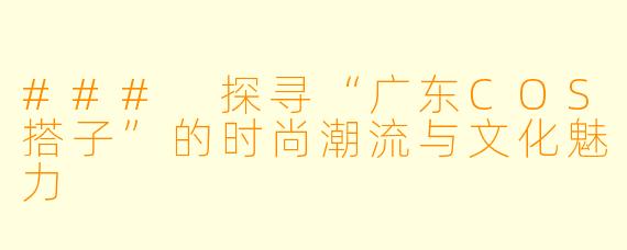 ### 探寻“广东COS搭子”的时尚潮流与文化魅力