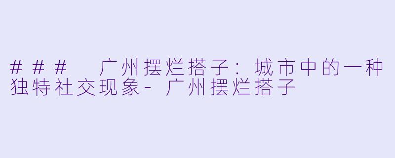 ### 广州摆烂搭子：城市中的一种独特社交现象-广州摆烂搭子