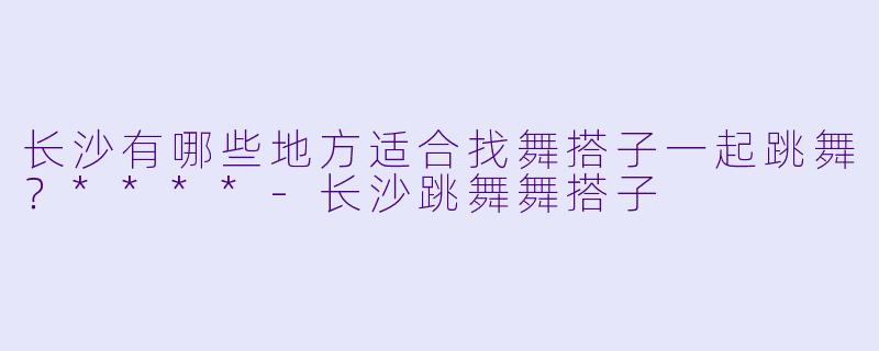 长沙有哪些地方适合找舞搭子一起跳舞?****