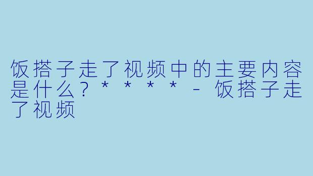 饭搭子走了视频中的主要内容是什么？****