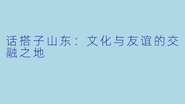话搭子山东：文化与友谊的交融之地