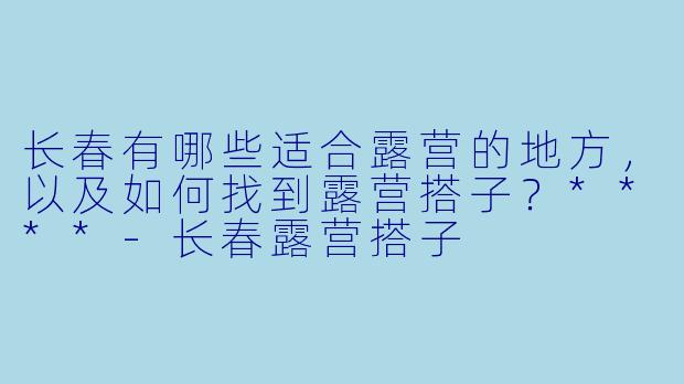 长春有哪些适合露营的地方，以及如何找到露营搭子？****
