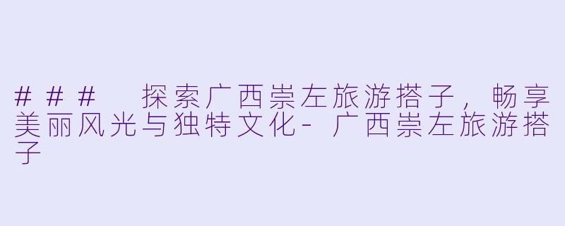 ### 探索广西崇左旅游搭子,畅享美丽风光与独特文化-广西崇左旅游搭子