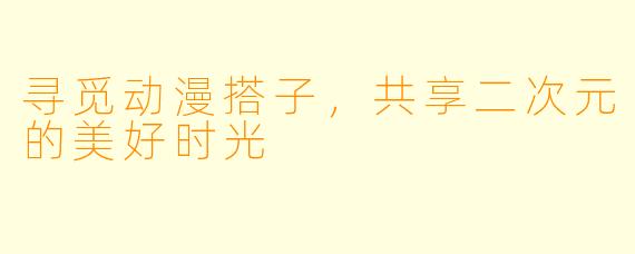 寻觅动漫搭子,共享二次元的美好时光