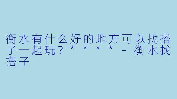 衡水有什么好的地方可以找搭子一起玩？****