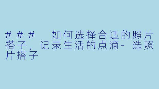 ### 如何选择合适的照片搭子，记录生活的点滴-选照片搭子