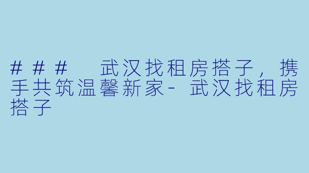 ### 武汉找租房搭子,携手共筑温馨新家-武汉找租房搭子