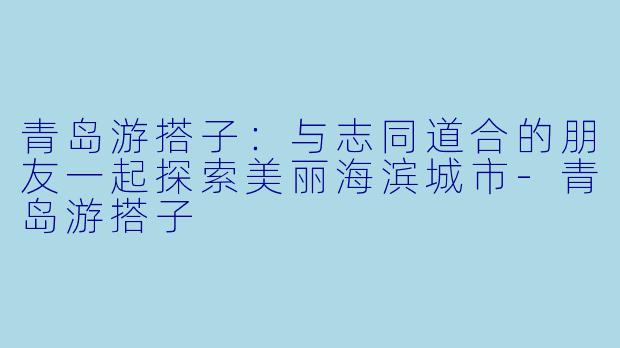 青岛游搭子：与志同道合的朋友一起探索美丽海滨城市-青岛游搭子