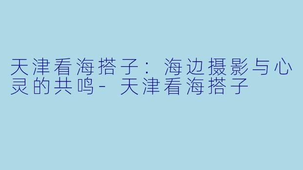 天津看海搭子：海边摄影与心灵的共鸣-天津看海搭子