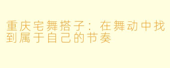 重庆宅舞搭子:在舞动中找到属于自己的节奏