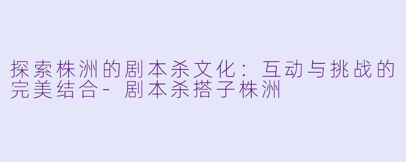 探索株洲的剧本杀文化：互动与挑战的完美结合-剧本杀搭子株洲