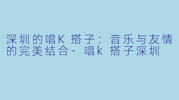 深圳的唱K搭子:音乐与友情的完美结合