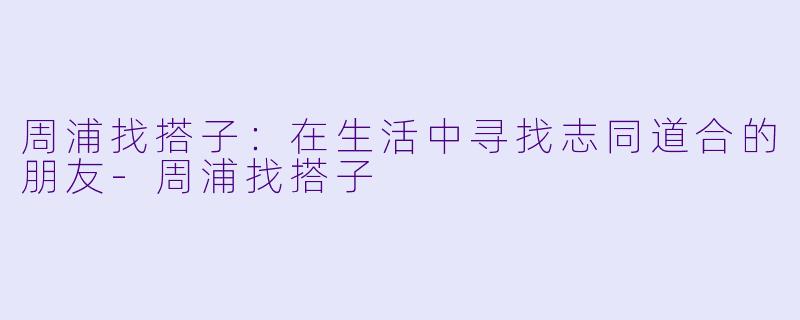 周浦找搭子:在生活中寻找志同道合的朋友-周浦找搭子