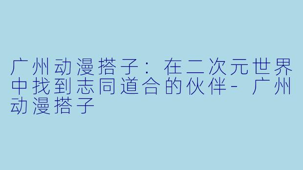 广州动漫搭子：在二次元世界中找到志同道合的伙伴-广州动漫搭子