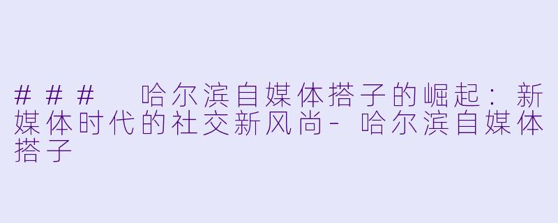### 哈尔滨自媒体搭子的崛起：新媒体时代的社交新风尚-哈尔滨自媒体搭子