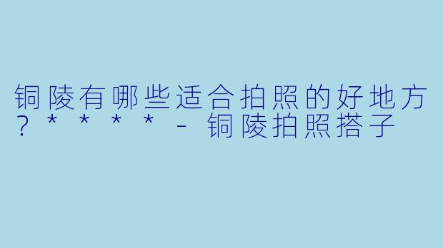 铜陵有哪些适合拍照的好地方?****