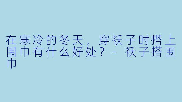 在寒冷的冬天，穿袄子时搭上围巾有什么好处？
