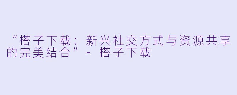 “搭子下载:新兴社交方式与资源共享的完美结合”