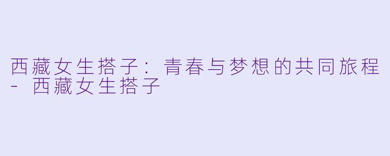 西藏女生搭子:青春与梦想的共同旅程