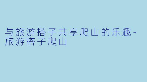与旅游搭子共享爬山的乐趣