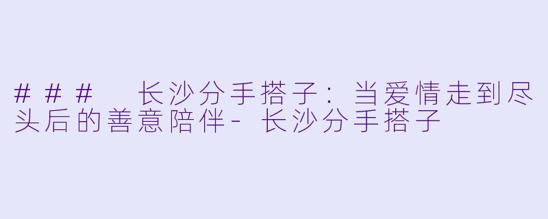 ### 长沙分手搭子：当爱情走到尽头后的善意陪伴-长沙分手搭子