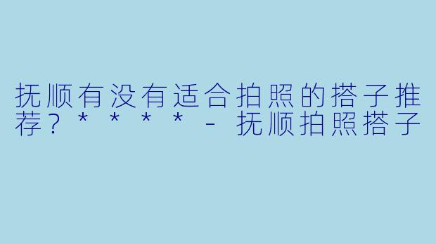 抚顺有没有适合拍照的搭子推荐？****-抚顺拍照搭子