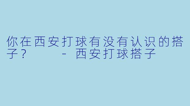 你在西安打球有没有认识的搭子？  