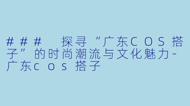 ### 探寻“广东COS搭子”的时尚潮流与文化魅力-广东cos搭子