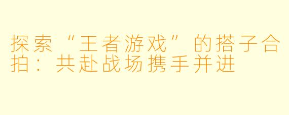 探索“王者游戏”的搭子合拍:共赴战场携手并进
