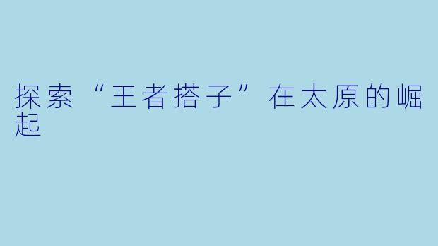 探索“王者搭子”在太原的崛起