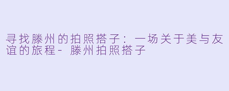 寻找滕州的拍照搭子:一场关于美与友谊的旅程
