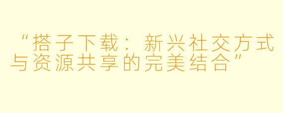 “搭子下载:新兴社交方式与资源共享的完美结合”