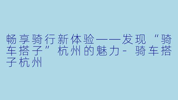 畅享骑行新体验——发现“骑车搭子”杭州的魅力