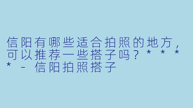 信阳有哪些适合拍照的地方,可以推荐一些搭子吗?****