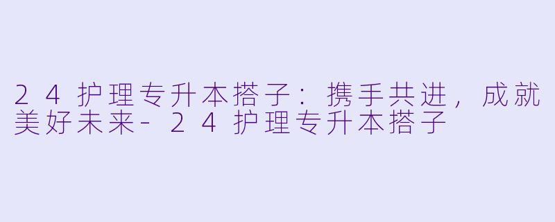24护理专升本搭子:携手共进,成就美好未来-24护理专升本搭子