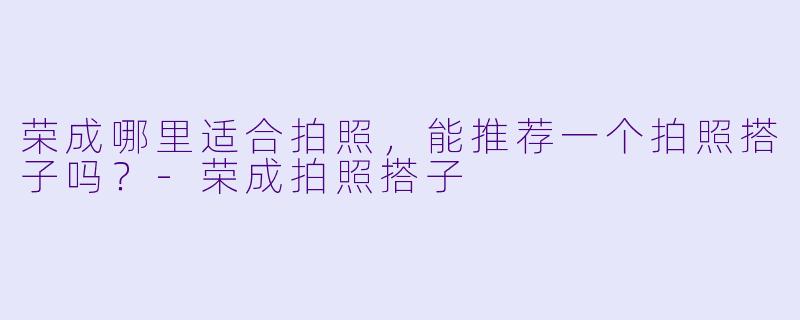 荣成哪里适合拍照,能推荐一个拍照搭子吗?