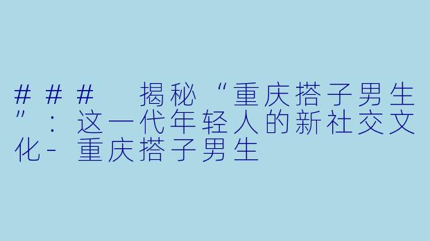 ### 揭秘“重庆搭子男生”：这一代年轻人的新社交文化-重庆搭子男生