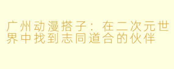 广州动漫搭子:在二次元世界中找到志同道合的伙伴