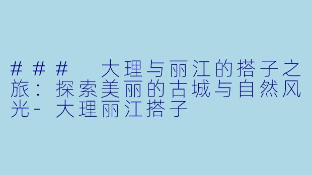 ### 大理与丽江的搭子之旅：探索美丽的古城与自然风光-大理丽江搭子