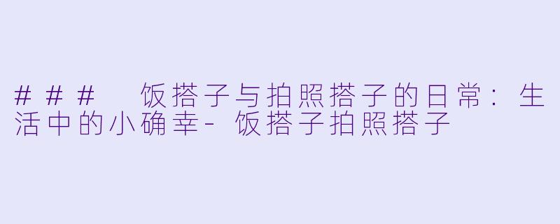 ### 饭搭子与拍照搭子的日常:生活中的小确幸-饭搭子拍照搭子