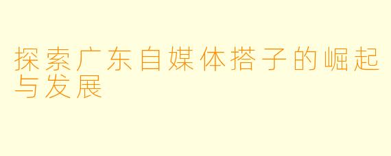 探索广东自媒体搭子的崛起与发展