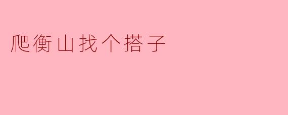 爬衡山找个搭子,嬉笑间的奇妙旅程