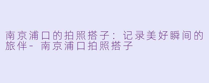 南京浦口的拍照搭子：记录美好瞬间的旅伴-南京浦口拍照搭子
