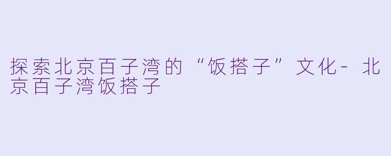 探索北京百子湾的“饭搭子”文化-北京百子湾饭搭子