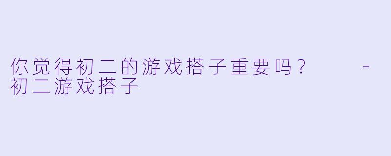 你觉得初二的游戏搭子重要吗？  