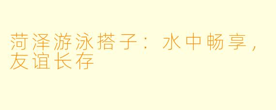 菏泽游泳搭子：水中畅享，友谊长存