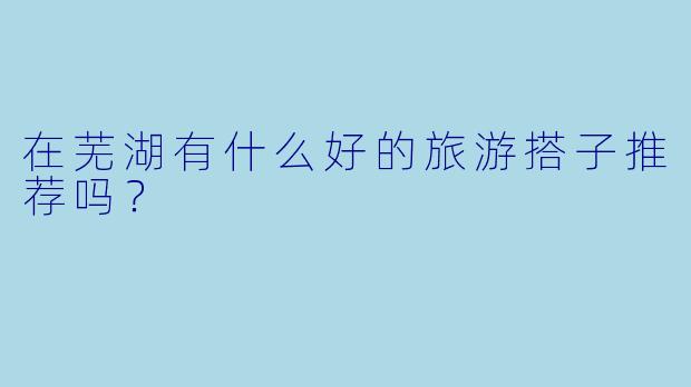 在芜湖有什么好的旅游搭子推荐吗？