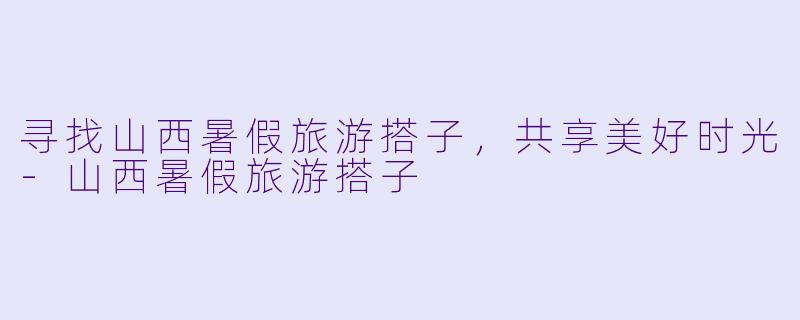 寻找山西暑假旅游搭子,共享美好时光
